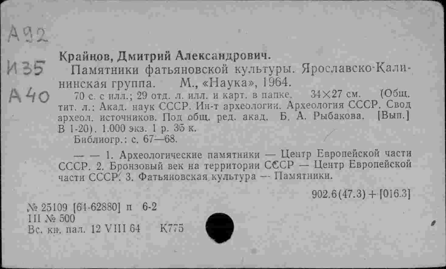 ﻿А32.
Крайнов, Дмитрий Александрович.
ИВ? Памятники фатьяновской культуры. Ярославско-Калининская группа. М., «Наука», 1964.
70 с. с илл.; 29 отд. л. илл. и карт, в папке. 34X27 см. (Общ. тит. л.: Акад, наук СССР. Ин-т археологии. Археология СССР. Свод археол. источников. Под общ. ред. акад. Б. А. Рыбакова. (Вып.] :В 1-20). 1.000 экз. 1 р. 3'5 к.
Библиогр.: с. 67—68.
-------1. Археологические памятники — Центр Европейской части СССР. 2. Бронзовый век на территории СССР — Центр Европейской части СССР! 3. Фатьяновская культура — Памятники.
902.6(47.3)+ [016.3]
№ 25109 [6’4-62880] п 6-2
III № 500
Вс. кн. пал. 12 VIII 64	К775